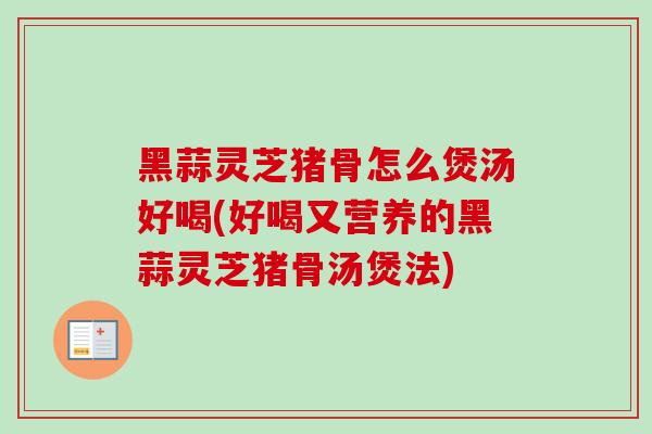 黑蒜灵芝猪骨怎么煲汤好喝(好喝又营养的黑蒜灵芝猪骨汤煲法)