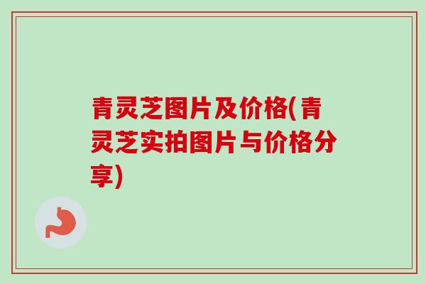 青灵芝图片及价格(青灵芝实拍图片与价格分享)