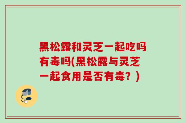 黑松露和灵芝一起吃吗有毒吗(黑松露与灵芝一起食用是否有毒?) 黑松露和灵芝一起吃吗有毒吗(黑松露与灵芝一起食用是否有毒?)
