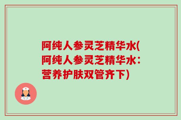 阿纯人参灵芝精华水(阿纯人参灵芝精华水：营养护肤双管齐下)