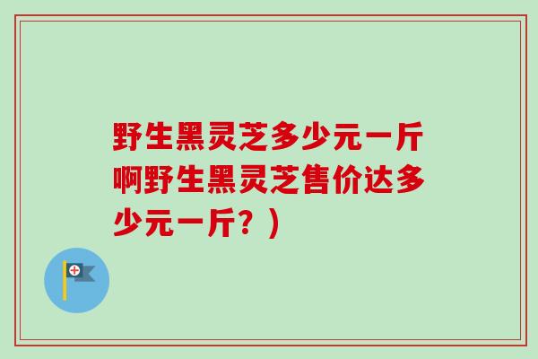 野生黑灵芝多少元一斤啊野生黑灵芝售价达多少元一斤?) 野生黑灵芝多少元一斤啊野生黑灵芝售价达多少元一斤?)