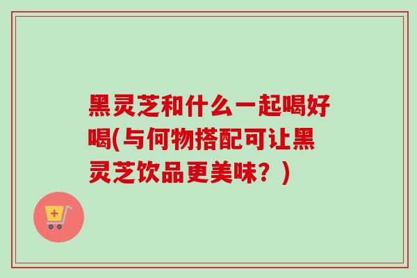 黑灵芝和什么一起喝好喝(与何物搭配可让黑灵芝饮品更美味?) 黑灵芝和什么一起喝好喝(与何物搭配可让黑灵芝饮品更美味?)