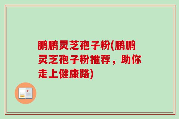 鹏鹏灵芝孢子粉(鹏鹏灵芝孢子粉推荐,助你走上健康路) 鹏鹏灵芝孢子粉(鹏鹏灵芝孢子粉推荐,助你走上健康路)