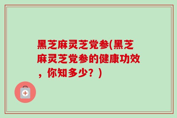 黑芝麻灵芝党参(黑芝麻灵芝党参的健康功效,你知多少?) 黑芝麻灵芝党参(黑芝麻灵芝党参的健康功效,你知多少?)