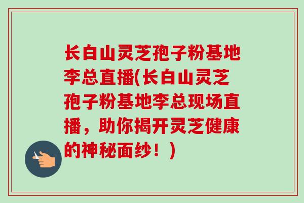 长白山灵芝孢子粉基地李总直播(长白山灵芝孢子粉基地李总现场直播，助你揭开灵芝健康的神秘面纱！)