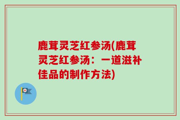 鹿茸灵芝红参汤(鹿茸灵芝红参汤:一道滋补佳品的制作方法) 鹿茸灵芝红参汤(鹿茸灵芝红参汤:一道滋补佳品的制作方法)