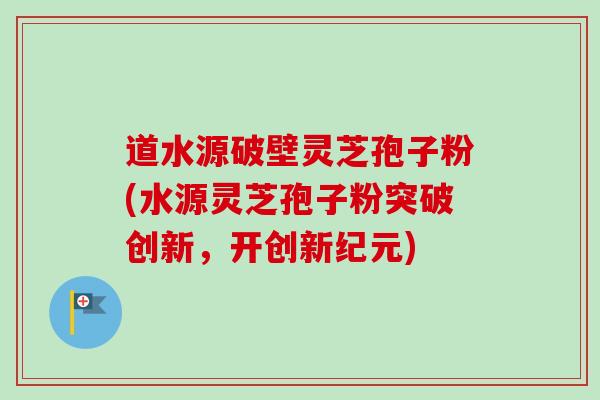 道水源破壁灵芝孢子粉(水源灵芝孢子粉突破创新,开创新纪元) 道水源破壁灵芝孢子粉(水源灵芝孢子粉突破创新,开创新纪元)