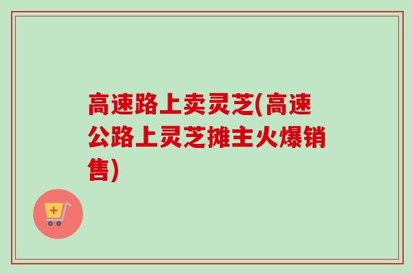 高速路上卖灵芝(高速公路上灵芝摊主火爆销售)