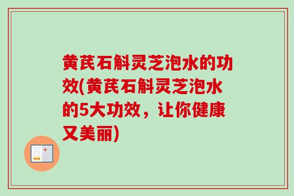 黄芪石斛灵芝泡水的功效(黄芪石斛灵芝泡水的5大功效,让你健康又美丽) 黄芪石斛灵芝泡水的功效(黄芪石斛灵芝泡水的5大功效,让你健康又美丽)