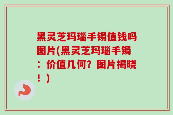 黑灵芝玛瑙手镯值钱吗图片(黑灵芝玛瑙手镯：价值几何？图片揭晓！)