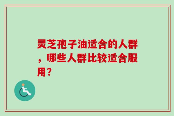 灵芝孢子油适合的人群,哪些人群比较适合服用? 灵芝孢子油适合的人群,哪些人群比较适合服用?
