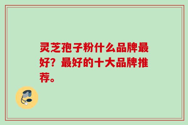 灵芝孢子粉什么品牌好?好的十大品牌推荐。 灵芝孢子粉什么品牌好?好的十大品牌推荐。
