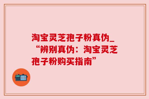 淘宝灵芝孢子粉真伪_“辨别真伪:淘宝灵芝孢子粉购买指南” 淘宝灵芝孢子粉真伪_“辨别真伪:淘宝灵芝孢子粉购买指南”