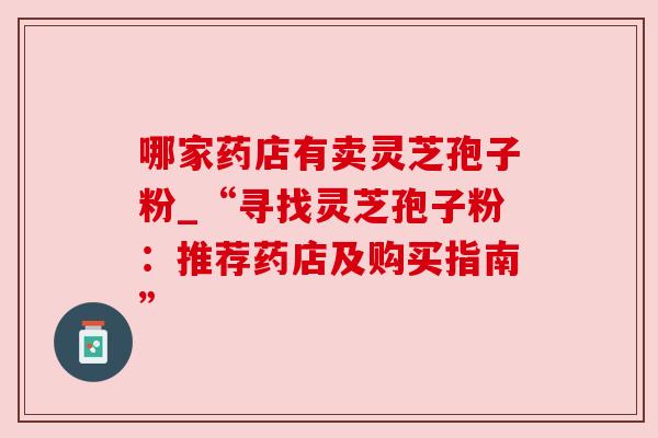 哪家药店有卖灵芝孢子粉_“寻找灵芝孢子粉:推荐药店及购买指南” 哪家药店有卖灵芝孢子粉_“寻找灵芝孢子粉:推荐药店及购买指南”
