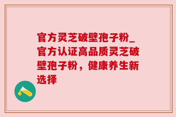 官方灵芝破壁孢子粉_官方认证高品质灵芝破壁孢子粉,健康养生新选择 官方灵芝破壁孢子粉_官方认证高品质灵芝破壁孢子粉,健康养生新选择