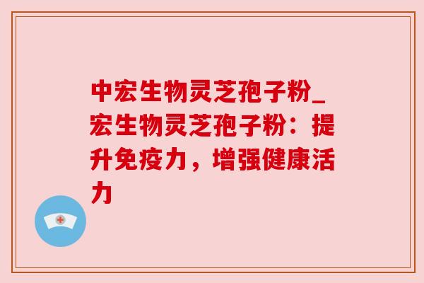 中宏生物灵芝孢子粉_宏生物灵芝孢子粉:提升免疫力,增强健康活力 中宏生物灵芝孢子粉_宏生物灵芝孢子粉:提升免疫力,增强健康活力