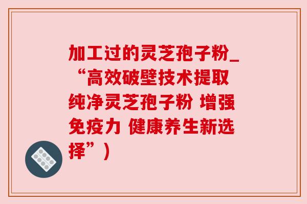 加工过的灵芝孢子粉_“高效破壁技术提取 纯净灵芝孢子粉 增强免疫力 健康养生新选择”) 加工过的灵芝孢子粉_“高效破壁技术提取 纯净灵芝孢子粉 增强免疫力 健康养生新选择”)