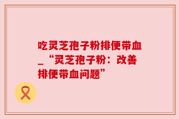 吃灵芝孢子粉排便带_“灵芝孢子粉:改善排便带问题” 吃灵芝孢子粉排便带_“灵芝孢子粉:改善排便带问题”
