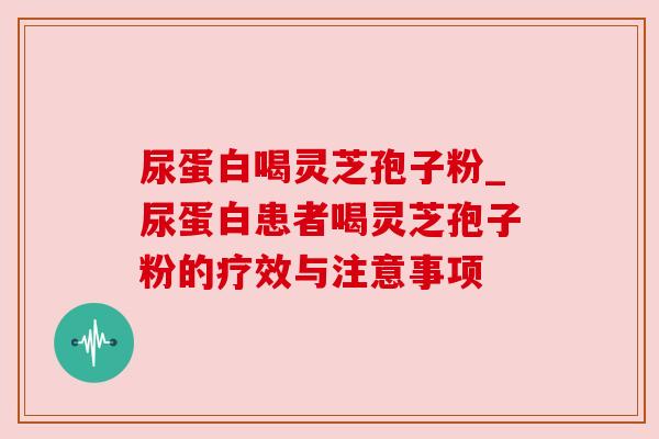 尿蛋白喝灵芝孢子粉_尿蛋白患者喝灵芝孢子粉的疗效与注意事项
