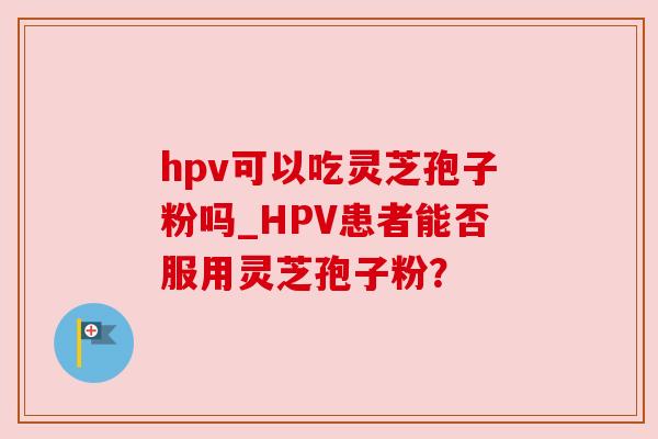 hpv可以吃灵芝孢子粉吗_HPV患者能否服用灵芝孢子粉？