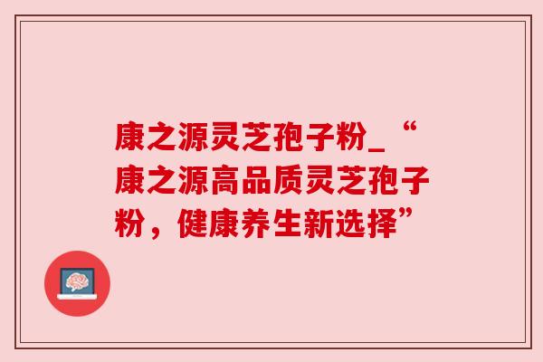 康之源灵芝孢子粉_“康之源高品质灵芝孢子粉,健康养生新选择” 康之源灵芝孢子粉_“康之源高品质灵芝孢子粉,健康养生新选择”