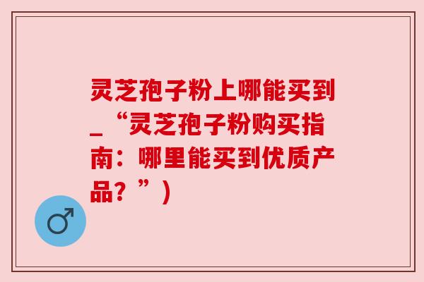灵芝孢子粉上哪能买到_“灵芝孢子粉购买指南:哪里能买到优质产品?”) 灵芝孢子粉上哪能买到_“灵芝孢子粉购买指南:哪里能买到优质产品?”)