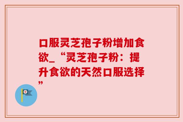 口服灵芝孢子粉增加_“灵芝孢子粉:提升的天然口服选择” 口服灵芝孢子粉增加_“灵芝孢子粉:提升的天然口服选择”