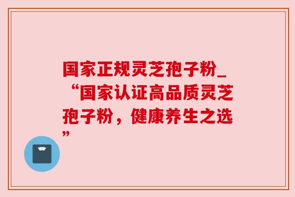 国家正规灵芝孢子粉_“国家认证高品质灵芝孢子粉,健康养生之选” 国家正规灵芝孢子粉_“国家认证高品质灵芝孢子粉,健康养生之选”