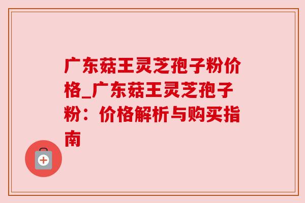 广东菇王灵芝孢子粉价格_广东菇王灵芝孢子粉:价格解析与购买指南 广东菇王灵芝孢子粉价格_广东菇王灵芝孢子粉:价格解析与购买指南