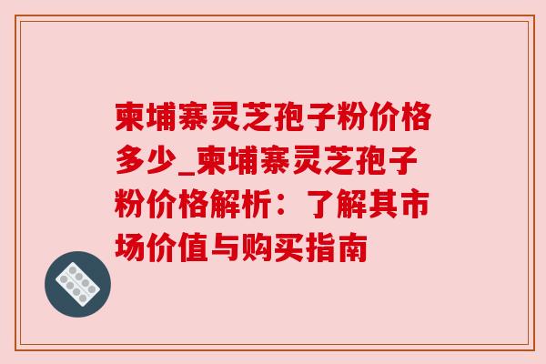 柬埔寨灵芝孢子粉价格多少_柬埔寨灵芝孢子粉价格解析:了解其市场价值与购买指南 柬埔寨灵芝孢子粉价格多少_柬埔寨灵芝孢子粉价格解析:了解其市场价值与购买指南