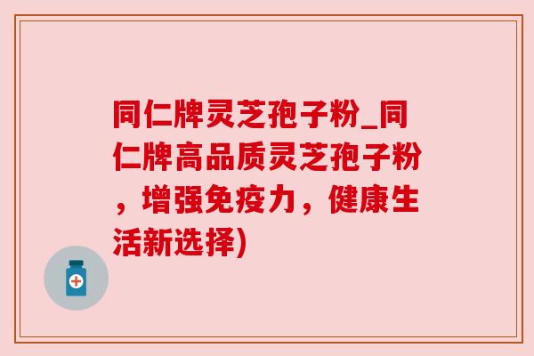同仁牌灵芝孢子粉_同仁牌高品质灵芝孢子粉,增强免疫力,健康生活新选择) 同仁牌灵芝孢子粉_同仁牌高品质灵芝孢子粉,增强免疫力,健康生活新选择)