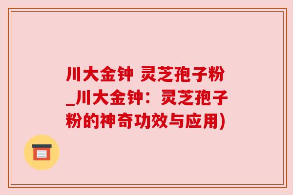 川大金钟 灵芝孢子粉_川大金钟:灵芝孢子粉的神奇功效与应用) 川大金钟 灵芝孢子粉_川大金钟:灵芝孢子粉的神奇功效与应用)