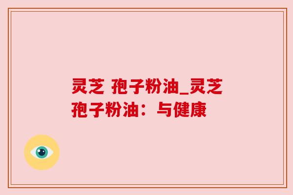 灵芝 孢子粉油_灵芝孢子粉油:与健康 灵芝 孢子粉油_灵芝孢子粉油:与健康