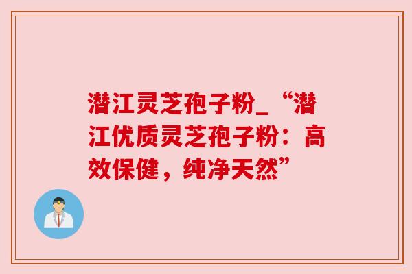潜江灵芝孢子粉_“潜江优质灵芝孢子粉：高效保健，纯净天然”