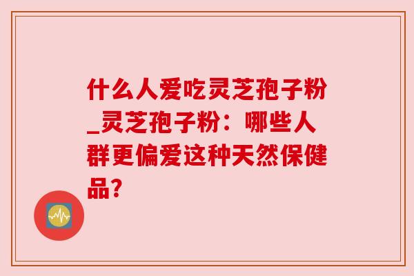 什么人爱吃灵芝孢子粉_灵芝孢子粉:哪些人群更偏爱这种天然保健品? 什么人爱吃灵芝孢子粉_灵芝孢子粉:哪些人群更偏爱这种天然保健品?