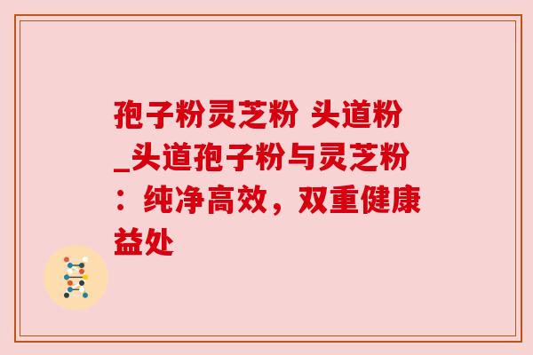 孢子粉灵芝粉 头道粉_头道孢子粉与灵芝粉:纯净高效,双重健康益处 孢子粉灵芝粉 头道粉_头道孢子粉与灵芝粉:纯净高效,双重健康益处