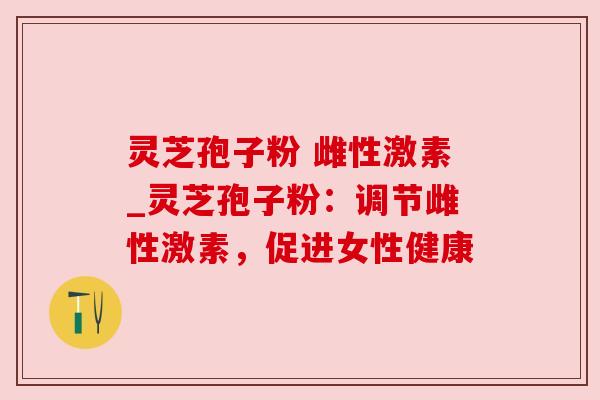 灵芝孢子粉 雌性激素_灵芝孢子粉:调节雌性激素,促进女性健康 灵芝孢子粉 雌性激素_灵芝孢子粉:调节雌性激素,促进女性健康