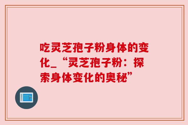 吃灵芝孢子粉身体的变化_“灵芝孢子粉:探索身体变化的奥秘” 吃灵芝孢子粉身体的变化_“灵芝孢子粉:探索身体变化的奥秘”