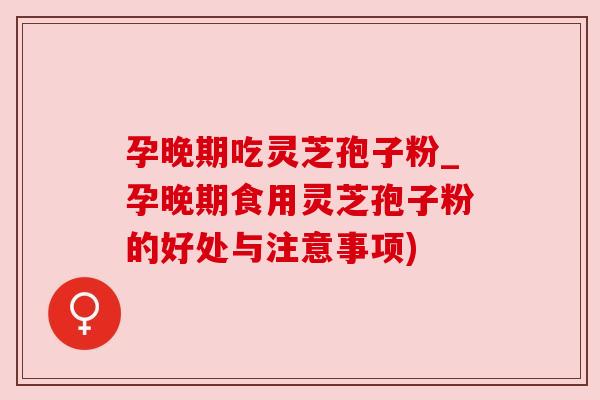 孕晚期吃灵芝孢子粉_孕晚期食用灵芝孢子粉的好处与注意事项)