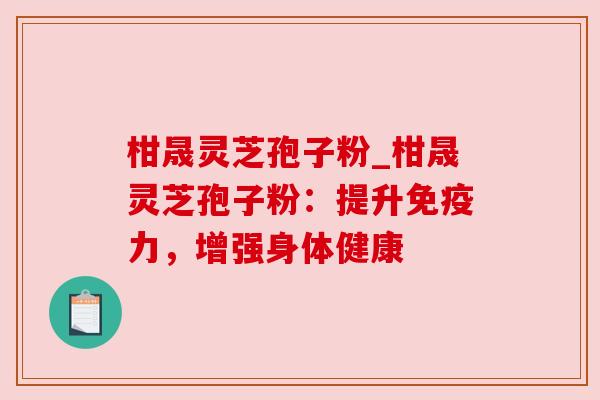 柑晟灵芝孢子粉_柑晟灵芝孢子粉:提升免疫力,增强身体健康 柑晟灵芝孢子粉_柑晟灵芝孢子粉:提升免疫力,增强身体健康