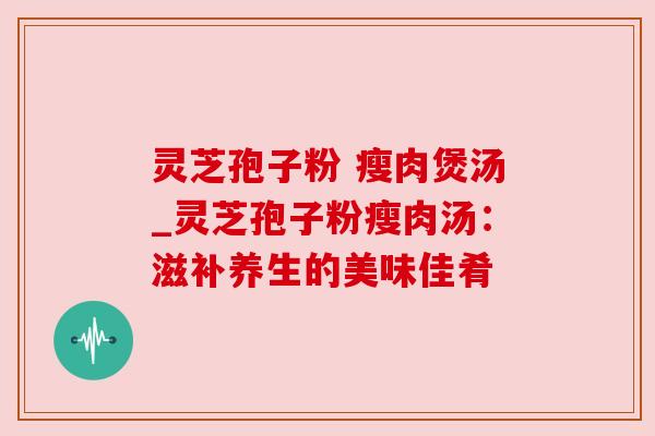 灵芝孢子粉 瘦肉煲汤_灵芝孢子粉瘦肉汤:滋补养生的美味佳肴 灵芝孢子粉 瘦肉煲汤_灵芝孢子粉瘦肉汤:滋补养生的美味佳肴
