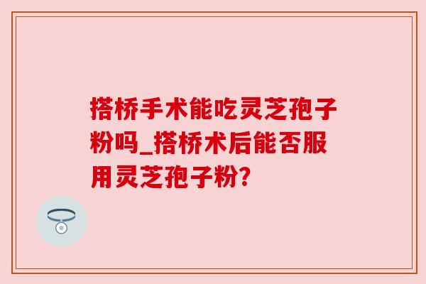 搭桥手术能吃灵芝孢子粉吗_搭桥术后能否服用灵芝孢子粉? 搭桥手术能吃灵芝孢子粉吗_搭桥术后能否服用灵芝孢子粉?