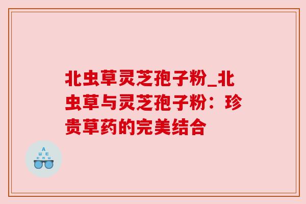 北虫草灵芝孢子粉_北虫草与灵芝孢子粉:珍贵草药的完美结合 北虫草灵芝孢子粉_北虫草与灵芝孢子粉:珍贵草药的完美结合