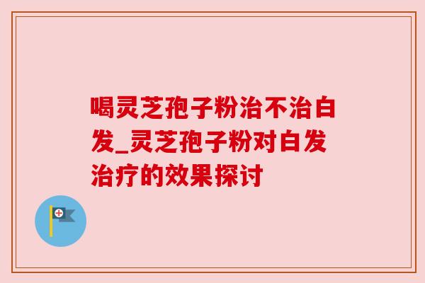 喝灵芝孢子粉不白发_灵芝孢子粉对白发的效果探讨 喝灵芝孢子粉不白发_灵芝孢子粉对白发的效果探讨