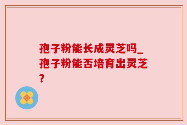 孢子粉能长成灵芝吗_孢子粉能否培育出灵芝? 孢子粉能长成灵芝吗_孢子粉能否培育出灵芝?