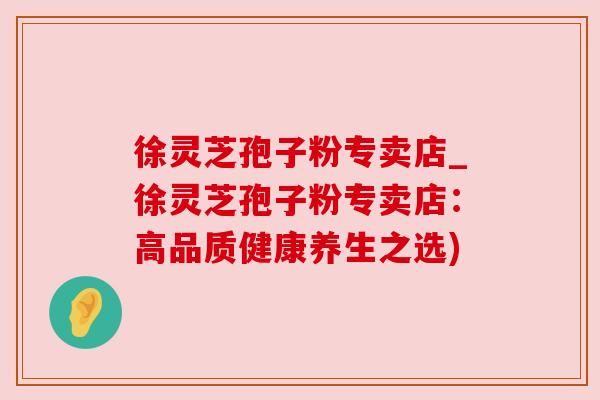 徐灵芝孢子粉专卖店_徐灵芝孢子粉专卖店:高品质健康养生之选) 徐灵芝孢子粉专卖店_徐灵芝孢子粉专卖店:高品质健康养生之选)