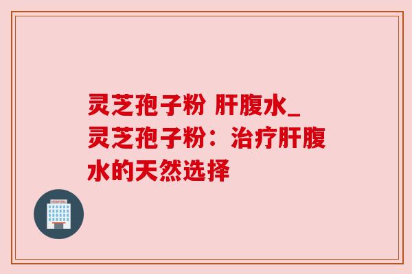 灵芝孢子粉 腹水_灵芝孢子粉:腹水的天然选择 灵芝孢子粉 腹水_灵芝孢子粉:腹水的天然选择