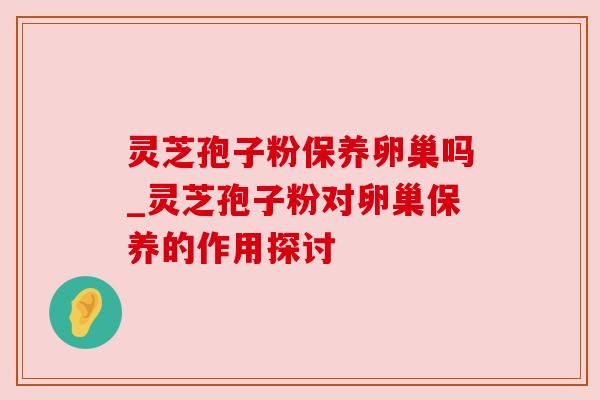灵芝孢子粉保养卵巢吗_灵芝孢子粉对卵巢保养的作用探讨 灵芝孢子粉保养卵巢吗_灵芝孢子粉对卵巢保养的作用探讨