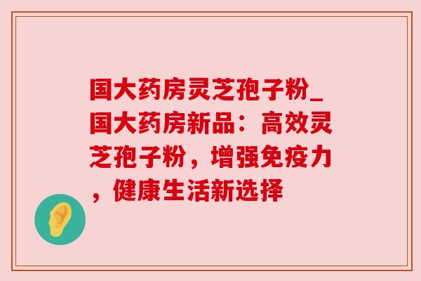 国大药房灵芝孢子粉_国大药房新品:高效灵芝孢子粉,增强免疫力,健康生活新选择 国大药房灵芝孢子粉_国大药房新品:高效灵芝孢子粉,增强免疫力,健康生活新选择