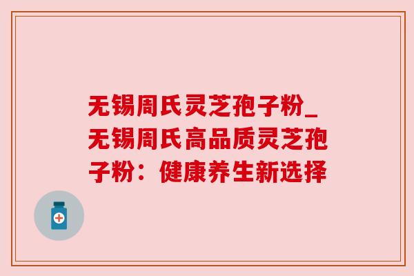 无锡周氏灵芝孢子粉_无锡周氏高品质灵芝孢子粉:健康养生新选择 无锡周氏灵芝孢子粉_无锡周氏高品质灵芝孢子粉:健康养生新选择